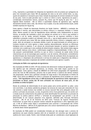 A DL50 representa a quantidade de miligramas do ingrediente ativo do produto por quilograma de
peso vivo necessário para matar 50% da população de ratos ou de outro animal teste, ou seja,
quanto da substância é necessário para matar metade da população de animais testados em função
do seu peso. Como se pode perceber aqui o critério se refere à morte. Agrotóxicos da classe I,
considerados extremamente tóxicos, possuem DL50 menor que 50 mg/kg de peso vivo ii. Já a
Ingestão Diária Aceitável - IDA se refere à quantidade máxima de agrotóxico que, ingerida
diariamente durante toda a vida, não oferece risco à saúde, à luz dos conhecimentos atuais, sendo
também expressa em mg por kg.
Como aponta o Dossiê da Associação Brasileira de Saúde Coletiva - ABRASCO a avaliação dos
agrotóxicos é restrita, pois desconsidera os efeitos crônicos e a exposição múltipla e a baixas
doses. Mesmo quando se trata de Ingredientes Ativos definidos como medianamente ou pouco
tóxicos, os estudos são realizados a partir de análises em animais ou in vitro e que analisam a
exposição a um IA, sendo, portanto limitados. Trata-se de um equivoco cientifico e ético
subordinar a proteção a saúde a um indicador como a DL 50 - que se baseia apenas na concentração
de um IA suficiente para matar 50% das cobaias ignorando efeitos crônicos e subagudos sobre a
saúde. Além de extrapolar os resultados obtidos a partir de experimentação em animais para os
humanos levando em conta apenas a massa corpórea desconsiderando, portanto as diferenças
biológicas entre as espécies. É um cálculo de concentração baseado na química inorgânica em
contraste com a saúde que é uma condição de determinação complexa. Não existem doses seguras
para impedir doenças como câncer, malformação congênita e hipersensibilidade. O IDA e o DL 50
não possuem sustentabilidade científica no que se refere à proteção da saúde sendo formas
reducionistas de uso da toxicologia para sustentar o uso de venenos, dificultando o entendimento
da determinação das intoxicações humanas. A falta de meios de avaliação direta da exposição aos
agrotóxicos e o despreparo dos profissionais e serviços de saúde para o diagnostico dos efeitos e
enfermidades associadas à exposição são também consideráveis para agravar o quadro.

Limitações do PARA e da Legislação de Agrotóxicos

Dos resultados do PARA em 2010, 37% das amostras não detectaram resíduos de agrotóxicos - o que
não significa que não utilizaram agrotóxicos, no entanto, este dado requer cautela na sua
interpretação. Como aponta o Dossiê da ABRASCO em 2010 foram pesquisados 235 ingredientes
ativos dos mais de 400 existentes, portanto não se pode afirmar a ausência dos demais resíduos
não pesquisados, dentre eles o glifosato utilizado em larga escala e não pesquisado no âmbito do
PARA. Outro alerta da ABRASCO se refere à utilização de ingredientes ativos proibidos em outros
países: “434 ingredientes ativos (IA) e 2.400 formulações de agrotóxicos estão registrados e
permitidos no Brasil, porém dos 50 mais utilizados nas lavouras de nosso país, 22 são
proibidos na União Européia”.

Diante da proibição de determinados IA em outros países seria correto permitir ou adiar, como
vem ocorrendo, o uso destas substâncias perigosas nas lavouras do nosso país colocando em risco
não somente a saúde humana mas também os recurso naturais? Não seria adequado colocar em
prática o principio da precaução, ou seja, da garantia contra riscos potenciais que, de acordo com
o estado atual do conhecimento não podem ser ainda identificados? Em detrimento ao principio da
precaução na prática pode-se verificar o “principio da extrapolação” que permite o uso de
determinados IA em culturas pequenas e/ou especiais, definidas pela Instrução Normativa
Conjunta - INC 01 de 23 de fevereiro de 2010 como “Culturas de Suporte Fitossanitário
Insuficiente” às quais falta ou possuem número reduzido de agrotóxicos e afins registrados para
uso. A INC 01 define ainda regras e procedimentos para autorizar a extrapolação dos Limites
Máximos de Resíduos - LMR de um IA registrado para uma cultura representativa de um grupo para
as demais deste mesmo agrupamentoiii.

Os resultados do PARA podem ser considerados limitados por não abranger todo o universo de
agrotóxicos aos quais estamos expostos além de se basearem em conceitos que não garantem
ausência de riscos à saúde. Porém, mais limitada ainda pode ser considerada a atual legislação de
 