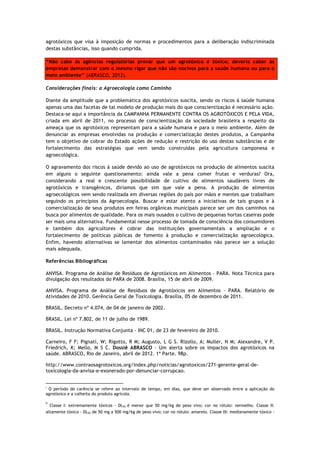 agrotóxicos que visa à imposição de normas e procedimentos para a deliberação indiscriminada
destas substâncias, isso quando cumprida.

“Não cabe às agências regulatórias provar que um agrotóxico é tóxico; deveria caber às
empresas demonstrar com o mesmo rigor que não são nocivos para a saúde humana ou para o
meio ambiente” (ABRASCO, 2012).

Considerações finais: a Agroecologia como Caminho

Diante da amplitude que a problemática dos agrotóxicos suscita, sendo os riscos à saúde humana
apenas uma das facetas de tal modelo de produção mais do que conscientização é necessário ação.
Destaca-se aqui a importância da CAMPANHA PERMANENTE CONTRA OS AGROTÓXICOS E PELA VIDA,
criada em abril de 2011, no processo de conscientização da sociedade brasileira a respeito da
ameaça que os agrotóxicos representam para a saúde humana e para o meio ambiente. Além de
denunciar as empresas envolvidas na produção e comercialização destes produtos, a Campanha
tem o objetivo de cobrar do Estado ações de redução e restrição do uso destas substâncias e de
fortalecimento das estratégias que vem sendo construídas pela agricultura camponesa e
agroecológica.

O agravamento dos riscos à saúde devido ao uso de agrotóxicos na produção de alimentos suscita
em alguns o seguinte questionamento: ainda vale a pena comer frutas e verduras? Ora,
considerando a real e crescente possibilidade de cultivo de alimentos saudáveis livres de
agrotóxicos e transgênicos, diríamos que sim que vale a pena. A produção de alimentos
agroecológicos vem sendo realizada em diversas regiões do país por mãos e mentes que trabalham
seguindo os princípios da Agroecologia. Buscar e estar atento a iniciativas de tais grupos e à
comercialização de seus produtos em feiras orgânicas municipais parece ser um dos caminhos na
busca por alimentos de qualidade. Para os mais ousados o cultivo de pequenas hortas caseiras pode
ser mais uma alternativa. Fundamental nesse processo de tomada de consciência dos consumidores
e também dos agricultores é cobrar das instituições governamentais a ampliação e o
fortalecimento de políticas públicas de fomento à produção e comercialização agroecológica.
Enfim, havendo alternativas se lamentar dos alimentos contaminados não parece ser a solução
mais adequada.

Referências Bibliográficas

ANVISA. Programa de Análise de Resíduos de Agrotóxicos em Alimentos – PARA. Nota Técnica para
divulgação dos resultados do PARA de 2008. Brasília, 15 de abril de 2009.

ANVISA. Programa de Análise de Resíduos de Agrotóxicos em Alimentos – PARA. Relatório de
Atividades de 2010. Gerência Geral de Toxicologia. Brasília, 05 de dezembro de 2011.

BRASIL. Decreto nº 4.074, de 04 de janeiro de 2002.

BRASIL. Lei nº 7.802, de 11 de julho de 1989.

BRASIL. Instrução Normativa Conjunta - INC 01, de 23 de fevereiro de 2010.

Carneiro, F F; Pignati, W; Rigotto, R M; Augusto, L G S. Rizollo, A; Muller, N M; Alexandre, V P.
Friedrich, K; Mello, M S C. Dossiê ABRASCO – Um alerta sobre os impactos dos agrotóxicos na
saúde. ABRASCO, Rio de Janeiro, abril de 2012. 1ª Parte. 98p.

http://www.contraosagrotoxicos.org/index.php/noticias/agrotoxicos/271-gerente-geral-de-
toxicologia-da-anvisa-e-exonerado-por-denunciar-corrupcao.

                                                             
i
 O período de carência se refere ao intervalo de tempo, em dias, que deve ser observado entre a aplicação do
agrotóxico e a colheita do produto agrícola.

ii
      Classe   I: extremamente tóxicos - DL50 é menor que 50 mg/kg de peso vivo; cor no rótulo: vermelho. Classe II:
altamente tóxico - DL50 de 50 mg a 500 mg/kg de peso vivo; cor no rótulo: amarelo. Classe III: medianamente tóxico -
 