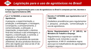 Legislação para o uso de agrotóxicos no Brasil
Decreto nº 4.074/2002, que regulamenta a Lei nº
7.802/1989
Estabelece providências para regulamentar
a pesquisa, produção, comercialização e
uso de agrotóxicos.
Lei nº 14.785/2023, a nova Lei de
Agrotóxicos
A pesquisa, a experimentação, a
produção, a embalagem, a rotulagem,
o transporte, o armazenamento, a
comercialização, a utilização, a
importação, a exportação, o destino
final dos resíduos e das embalagens, o
registro, a classificação, o controle, a
inspeção e a fiscalização de
agrotóxicos, de produtos de controle
ambiental, de seus produtos técnicos e
afins são regidos por esta Lei de 27 de
dezembro de 2023.
A legislação e regulamentação para o uso de agrotóxicos no Brasil é composta por leis, decretos e
normas regulamentadoras (NR)
Norma Regulamentadora nº 31 (NR-31), do
Ministério do Trabalho e Emprego
Regulamenta a segurança e saúde no
trabalho rural, incluindo o uso de
agrotóxicos. A NR-31 estabelece regras
para que os trabalhadores do agronegócio
estejam seguros.
 