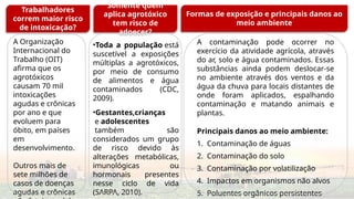 •Toda a população está
suscetível a exposições
múltiplas a agrotóxicos,
por meio de consumo
de alimentos e água
contaminados (CDC,
2009).
•Gestantes,crianças
e adolescentes
também são
considerados um grupo
de risco devido às
alterações metabólicas,
imunológicas ou
hormonais presentes
nesse ciclo de vida
(SARPA, 2010).
Somente quem aplica
agrotóxico tem risco de
adoecer?
A Organização
Internacional do
Trabalho (OIT)
afirma que os
agrotóxicos
causam 70 mil
intoxicações
agudas e crônicas
por ano e que
evoluem para
óbito, em países
em
desenvolvimento.
Outros mais de
sete milhões de
casos de doenças
agudas e crônicas
Formas de exposição e principais efeitos à
saúde
A contaminação pode ocorrer no
exercício da atividade agrícola, através
do ar, solo e água contaminados. Essas
substâncias ainda podem deslocar-se
no ambiente através dos ventos e da
água da chuva para locais distantes de
onde foram aplicados, espalhando
contaminação e matando animais e
plantas.
Principais danos ao meio ambiente:
1. Contaminação de águas
2. Contaminação do solo
3. Contaminação por volatilização
4. Impactos em organismos não alvos
5. Poluentes orgânicos persistentes
Trabalhadores
correm maior risco
de intoxicação?
Somente quem
aplica agrotóxico
tem risco de
adoecer?
Formas de exposição e principais danos ao
meio ambiente
 