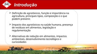 Introdução
 Definição de agrotóxicos, função e importância na
agricultura, principais tipos, composição e o que
podem prevenir.
 Impacto dos agrotóxicos na saúde humana, presença
de resíduos em alimentos, legislação e
regulamentação
 Alternativas de redução em alimentos, impactos
ambientais, desenvolvimento tecnológico e
curiosidades
 Conclusão
 