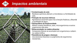 Impactos ambientais
Contaminação do solo
Resíduos químicos alteram a microbiota e a fertilidade do
solo.
Poluição de recursos hídricos
Agrotóxicos escorrem para rios e lençóis freáticos, afetando
a qualidade da água.
Desequilíbrio da biodiversidade
Afetam insetos benéficos, aves, microrganismos e outros
organismos não-alvo.
Bioacumulação na cadeia alimentar
Compostos tóxicos se acumulam em organismos e sobem
na cadeia trófica.
Resistência de pragas e doenças
Uso excessivo favorece o surgimento de organismos
resistentes.
 