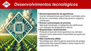 Desenvolvimentos tecnológicos
Nanoencapsulamento de agrotóxicos
Uso de nanopartículas para liberar o princípio ativo
de forma controlada, reduzindo doses e impactos
ambientais.
Drones e pulverização de precisão
Aplicação localizada e inteligente dos defensivos,
com redução de desperdício e deriva.
Biopesticidas e bioherbicidas
Produtos à base de microrganismos ou extratos
naturais como alternativa sustentável aos químicos
sintéticos.
RNA interferente (RNA)
Tecnologia que silencia genes essenciais de pragas,
oferecendo alta especificidade e baixo impacto em
organismos não-alvo.
 