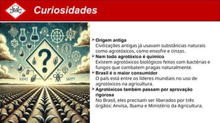 Curiosidades
Origem antiga
Civilizações antigas já usavam substâncias naturais
como agrotóxicos, como enxofre e cinzas.
Nem todo agrotóxico é químico
Existem agrotóxicos biológicos feitos com bactérias e
fungos que combatem pragas naturalmente.
Brasil é o maior consumidor
O país está entre os líderes mundiais no uso de
agrotóxicos na agricultura.
Agrotóxicos também passam por aprovação
rigorosa
No Brasil, eles precisam ser liberados por três
órgãos: Anvisa, Ibama e Ministério da Agricultura.
 
