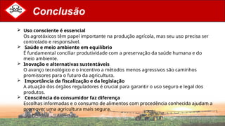 Conclusão
 Uso consciente é essencial
Os agrotóxicos têm papel importante na produção agrícola, mas seu uso precisa ser
controlado e responsável.
 Saúde e meio ambiente em equilíbrio
É fundamental conciliar produtividade com a preservação da saúde humana e do
meio ambiente.
 Inovação e alternativas sustentáveis
O avanço tecnológico e o incentivo a métodos menos agressivos são caminhos
promissores para o futuro da agricultura.
 Importância da fiscalização e da legislação
A atuação dos órgãos reguladores é crucial para garantir o uso seguro e legal dos
produtos.
 Consciência do consumidor faz diferença
Escolhas informadas e o consumo de alimentos com procedência conhecida ajudam a
promover uma agricultura mais segura.
 