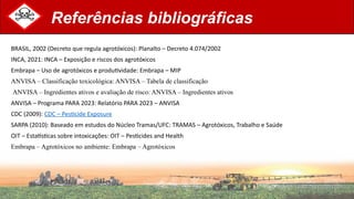 Referências bibliográficas
BRASIL, 2002 (Decreto que regula agrotóxicos): Planalto – Decreto 4.074/2002
INCA, 2021: INCA – Exposição e riscos dos agrotóxicos
Embrapa – Uso de agrotóxicos e produtividade: Embrapa – MIP
ANVISA – Classificação toxicológica: ANVISA – Tabela de classificação
ANVISA – Ingredientes ativos e avaliação de risco: ANVISA – Ingredientes ativos
ANVISA – Programa PARA 2023: Relatório PARA 2023 – ANVISA
CDC (2009): CDC – Pesticide Exposure
SARPA (2010): Baseado em estudos do Núcleo Tramas/UFC: TRAMAS – Agrotóxicos, Trabalho e Saúde
OIT – Estatísticas sobre intoxicações: OIT – Pesticides and Health
Embrapa – Agrotóxicos no ambiente: Embrapa – Agrotóxicos
 