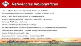 Referências bibliográficas
Lei nº 14.785/2023 (Nova Lei dos Agrotóxicos): Planalto – Lei 14.785/2023
NR-31 (Norma Regulamentadora do Trabalho Rural): Ministério do Trabalho – NR-31
ANVISA – Classificação de perigo: Classificação toxicológica – ANVISA
Agricultura orgânica e agroecologia – Miguel Altieri: Miguel Altieri – Agroecologia
Bioinsumos – MAPA: Mapa – Bioinsumos
Embrapa – MIP: Embrapa – Manejo Integrado de Pragas
UFSC – Eficácia de soluções para reduzir resíduos de agrotóxicos: UFSC – Alternativas de descontaminação
Poluição ambiental por agrotóxicos – EMBRAPA: Embrapa – Agrotóxicos no meio ambiente
CropLife – RNA interferente: CropLife – RNAi
Nanoencapsulamento – Embrapa: Embrapa – Nanotecnologia e DNA
História do uso de agrotóxicos – EMBRAPA: Embrapa – Agrotóxicos na história
Anvisa, Ibama, MAPA – Aprovação de agrotóxicos: ANVISA – Processo de registro
 