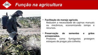 Função na agricultura
• Facilitação do manejo agrícola.
Reduzem a necessidade de capinas manuais
ou mecânicas, economizando tempo e
recursos.
• Preservação de sementes e grãos
armazenados.
Produtos como fumigantes protegem
estoques de pragas pós-colheita.
 