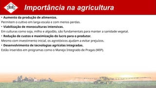 Importância na agricultura
• Aumento da produção de alimentos.
Permitem o cultivo em larga escala e com menos perdas.
• Viabilização de monoculturas intensivas.
Em culturas como soja, milho e algodão, são fundamentais para manter a sanidade vegetal.
• Redução de custos e maximização do lucro para o produtor.
Mesmo com investimento inicial, os agrotóxicos ajudam a evitar prejuízos.
• Desenvolvimento de tecnologias agrícolas integradas.
Estão inseridos em programas como o Manejo Integrado de Pragas (MIP).
 