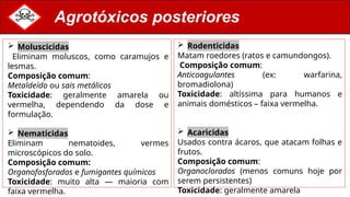 Agrotóxicos posteriores
 Rodenticidas
Matam roedores (ratos e camundongos).
Composição comum:
Anticoagulantes (ex: warfarina,
bromadiolona)
Toxicidade: altíssima para humanos e
animais domésticos – faixa vermelha.
 Acaricidas
Usados contra ácaros, que atacam folhas e
frutos.
Composição comum:
Organoclorados (menos comuns hoje por
serem persistentes)
Toxicidade: geralmente amarela
 Moluscicidas
Eliminam moluscos, como caramujos e
lesmas.
Composição comum:
Metaldeído ou sais metálicos
Toxicidade: geralmente amarela ou
vermelha, dependendo da dose e
formulação.
 Nematicidas
Eliminam nematoides, vermes
microscópicos do solo.
Composição comum:
Organofosforados e fumigantes químicos
Toxicidade: muito alta — maioria com
faixa vermelha.
 