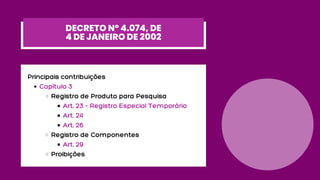 Capítulo 3
Registro de Produto para Pesquisa
Art. 23 - Registro Especial Temporário
Art. 24
Art. 26
Registro de Componentes
Art. 29
Proibições
Principais contribuições
DECRETO Nº 4.074, DE
4 DE JANEIRO DE 2002
 