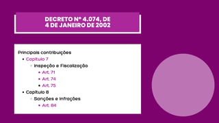 Capítulo 7
Inspeção e Fiscalização
Art. 71
Art. 74
Art. 75
Capítulo 8
Sanções e Infrações
Art. 84
Principais contribuições
DECRETO Nº 4.074, DE
4 DE JANEIRO DE 2002
 