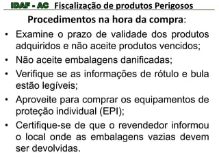 Fiscalização de produtos Perigosos 
Procedimentos na hora da compra: 
• Examine o prazo de validade dos produtos 
adquiridos e não aceite produtos vencidos; 
• Não aceite embalagens danificadas; 
• Verifique se as informações de rótulo e bula 
estão legíveis; 
• Aproveite para comprar os equipamentos de 
proteção individual (EPI); 
• Certifique-se de que o revendedor informou 
o local onde as embalagens vazias devem 
ser devolvidas. 
 