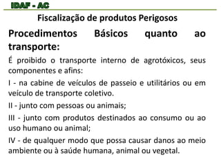Fiscalização de produtos Perigosos 
Procedimentos Básicos quanto ao 
transporte: 
É proibido o transporte interno de agrotóxicos, seus 
componentes e afins: 
I - na cabine de veículos de passeio e utilitários ou em 
veículo de transporte coletivo. 
II - junto com pessoas ou animais; 
III - junto com produtos destinados ao consumo ou ao 
uso humano ou animal; 
IV - de qualquer modo que possa causar danos ao meio 
ambiente ou à saúde humana, animal ou vegetal. 
 