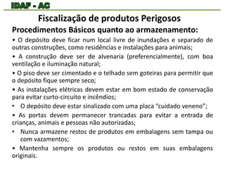 Fiscalização de produtos Perigosos 
Procedimentos Básicos quanto ao armazenamento: 
• O depósito deve ficar num local livre de inundações e separado de 
outras construções, como residências e instalações para animais; 
• A construção deve ser de alvenaria (preferencialmente), com boa 
ventilação e iluminação natural; 
• O piso deve ser cimentado e o telhado sem goteiras para permitir que 
o depósito fique sempre seco; 
• As instalações elétricas devem estar em bom estado de conservação 
para evitar curto-circuito e incêndios; 
• O depósito deve estar sinalizado com uma placa “cuidado veneno”; 
• As portas devem permanecer trancadas para evitar a entrada de 
crianças, animais e pessoas não autorizadas; 
• Nunca armazene restos de produtos em embalagens sem tampa ou 
com vazamentos; 
• Mantenha sempre os produtos ou restos em suas embalagens 
originais. 
 