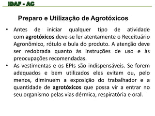 Preparo e Utilização de Agrotóxicos 
• Antes de iniciar qualquer tipo de atividade 
com agrotóxicos deve-se ler atentamente o Receituário 
Agronômico, rótulo e bula do produto. A atenção deve 
ser redobrada quanto às instruções de uso e às 
preocupações recomendadas. 
• As vestimentas e os EPIs são indispensáveis. Se forem 
adequados e bem utilizados eles evitam ou, pelo 
menos, diminuem a exposição do trabalhador e a 
quantidade de agrotóxicos que possa vir a entrar no 
seu organismo pelas vias dérmica, respiratória e oral. 
 