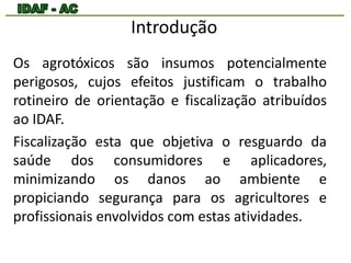 Introdução 
Os agrotóxicos são insumos potencialmente 
perigosos, cujos efeitos justificam o trabalho 
rotineiro de orientação e fiscalização atribuídos 
ao IDAF. 
Fiscalização esta que objetiva o resguardo da 
saúde dos consumidores e aplicadores, 
minimizando os danos ao ambiente e 
propiciando segurança para os agricultores e 
profissionais envolvidos com estas atividades. 
 