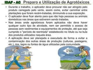 Preparo e Utilização de Agrotóxicos 
• Durante o trabalho, o aplicador deve procurar não ser atingido pelo 
produto carregado pelo vento, assim como, evitar caminhar entre 
plantações que foram recém-tratadas, diminuindo a sua exposição. 
• O aplicador deve ficar atento para que não haja pessoas ou animais 
domésticos nas áreas que estiverem sendo tratadas. 
• Nas áreas onde agrotóxicos foram aplicados não deve haver 
qualquer outro tipo de atividade, nem ser permitido o acesso de 
pessoas sem vestimentas e equipamentos de proteção, até que seja 
cumprido o "período de reentrada" estabelecido no rótulo ou na bula 
dos produtos utilizados naquela área. 
• A aplicação deve ser planejada e executada de forma a evitar a 
contaminação dos outras áreas de produção (culturas, pastagens, 
etc.), rios, lagos ou fontes de água utilizadas pela comunidade. 
 