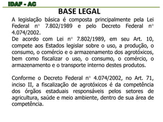BASE LEGAL 
A legislação básica é composta principalmente pela Lei 
Federal n° 7.802/1989 e pelo Decreto Federal n° 
4.074/2002. 
De acordo com Lei n° 7.802/1989, em seu Art. 10, 
compete aos Estados legislar sobre o uso, a produção, o 
consumo, o comércio e o armazenamento dos agrotóxicos, 
bem como fiscalizar o uso, o consumo, o comércio, o 
armazenamento e o transporte interno destes produtos. 
Conforme o Decreto Federal n° 4.074/2002, no Art. 71, 
inciso II, a fiscalização de agrotóxicos é da competência 
dos órgãos estaduais responsáveis pelos setores de 
agricultura, saúde e meio ambiente, dentro de sua área de 
competência. 
 