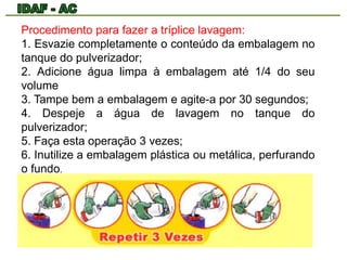 Procedimento para fazer a tríplice lavagem: 
1. Esvazie completamente o conteúdo da embalagem no 
tanque do pulverizador; 
2. Adicione água limpa à embalagem até 1/4 do seu 
volume 
3. Tampe bem a embalagem e agite-a por 30 segundos; 
4. Despeje a água de lavagem no tanque do 
pulverizador; 
5. Faça esta operação 3 vezes; 
6. Inutilize a embalagem plástica ou metálica, perfurando 
o fundo. 
 