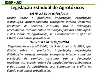 Legislação Estadual de Agrotóxicos 
Lei Nº 2.843 DE 09/01/2014 
Dispõe sobre a produção, importação, exportação, 
distribuição, armazenamento, transporte interno, comércio, 
prestação de serviços, consumo, uso e devolução, 
recebimento, recolhimento e destinação final das embalagens 
e das sobras de agrotóxicos, seus componentes e afins no 
Estado e dá outras providências. 
Decreto 8.170 de 09/082014 
Regulamenta a Lei nº 2.843, de 9 de janeiro de 2014, que 
dispõe sobre a produção, importação, exportação, 
distribuição, armazenamento, transporte interno, comércio, 
prestação de serviços, consumo, uso e devolução, 
recebimento, recolhimento e destinação final das embalagens 
e das sobras de agrotóxicos, seus componentes e afins no 
Estado e dá outras providências. 
 