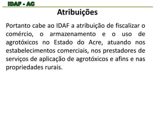 Atribuições 
Portanto cabe ao IDAF a atribuição de fiscalizar o 
comércio, o armazenamento e o uso de 
agrotóxicos no Estado do Acre, atuando nos 
estabelecimentos comerciais, nos prestadores de 
serviços de aplicação de agrotóxicos e afins e nas 
propriedades rurais. 
 