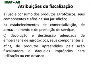 Atribuições de fiscalização 
a) uso e consumo dos produtos agrotóxicos, seus 
componentes e afins na sua jurisdição; 
b) estabelecimentos de comercialização, de 
armazenamento e de prestação de serviços; 
c) devolução e destinação adequada de 
embalagens de agrotóxicos, seus componentes e 
afins, de produtos apreendidos pela ação 
fiscalizadora e daqueles impróprios para 
utilização ou em desuso; 
 