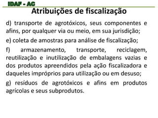 Atribuições de fiscalização 
d) transporte de agrotóxicos, seus componentes e 
afins, por qualquer via ou meio, em sua jurisdição; 
e) coleta de amostras para análise de fiscalização; 
f) armazenamento, transporte, reciclagem, 
reutilização e inutilização de embalagens vazias e 
dos produtos apreendidos pela ação fiscalizadora e 
daqueles impróprios para utilização ou em desuso; 
g) resíduos de agrotóxicos e afins em produtos 
agrícolas e seus subprodutos. 
 
