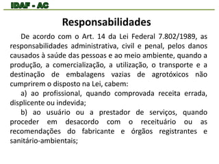 Responsabilidades 
De acordo com o Art. 14 da Lei Federal 7.802/1989, as 
responsabilidades administrativa, civil e penal, pelos danos 
causados à saúde das pessoas e ao meio ambiente, quando a 
produção, a comercialização, a utilização, o transporte e a 
destinação de embalagens vazias de agrotóxicos não 
cumprirem o disposto na Lei, cabem: 
a) ao profissional, quando comprovada receita errada, 
displicente ou indevida; 
b) ao usuário ou a prestador de serviços, quando 
proceder em desacordo com o receituário ou as 
recomendações do fabricante e órgãos registrantes e 
sanitário-ambientais; 
 