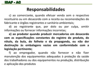 Responsabilidades 
c) ao comerciante, quando efetuar venda sem o respectivo 
receituário ou em desacordo com a receita ou recomendações do 
fabricante e órgãos registrantes e sanitário-ambientais; 
d) ao registrante que, por dolo ou por culpa, omitir 
informações ou fornecer informações incorretas; 
e) ao produtor quando produzir mercadorias em desacordo 
com as especificações constantes do registro do produto, do 
rótulo, da bula, do folheto e da propaganda, ou não der 
destinação às embalagens vazias em conformidade com a 
legislação pertinente; 
f) ao empregador, quando não fornecer e não fizer 
manutenção dos equipamentos adequados à proteção da saúde 
dos trabalhadores ou dos equipamentos na produção, distribuição 
e aplicação dos produtos 
 