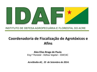 INSTITUTO DE DEFESA AGROPECUÁRIA E FLORESTAL DO ACRE 
Coordenadoria de Fiscalização de Agrotóxicos e 
Afins 
Alex Elias Braga de Paula 
Eng.º Florestal - Defesa Vegetal – IDAF/AC 
Acrelândia-AC, 25 de Setembro de 2014. 
 