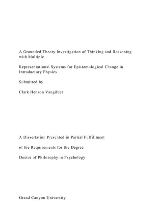 A Grounded Theory Investigation of Thinking and Reasoning
with Multiple
Representational Systems for Epistemological Change in
Introductory Physics
Submitted by
Clark Henson Vangilder
A Dissertation Presented in Partial Fulfillment
of the Requirements for the Degree
Doctor of Philosophy in Psychology
Grand Canyon University
 