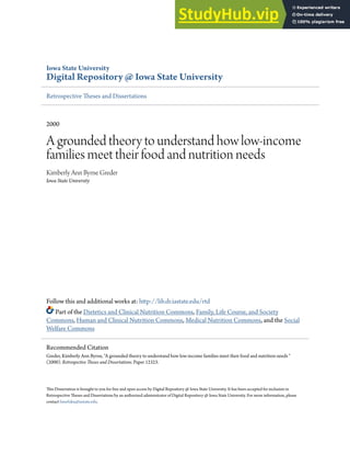 Iowa State University
Digital Repository @ Iowa State University
Retrospective Theses and Dissertations
2000
A grounded theory to understand how low-income
families meet their food and nutrition needs
Kimberly Ann Byrne Greder
Iowa State University
Follow this and additional works at: http://lib.dr.iastate.edu/rtd
Part of the Dietetics and Clinical Nutrition Commons, Family, Life Course, and Society
Commons, Human and Clinical Nutrition Commons, Medical Nutrition Commons, and the Social
Welfare Commons
This Dissertation is brought to you for free and open access by Digital Repository @ Iowa State University. It has been accepted for inclusion in
Retrospective Theses and Dissertations by an authorized administrator of Digital Repository @ Iowa State University. For more information, please
contact hinefuku@iastate.edu.
Recommended Citation
Greder, Kimberly Ann Byrne, "A grounded theory to understand how low-income families meet their food and nutrition needs "
(2000). Retrospective Theses and Dissertations. Paper 12323.
 