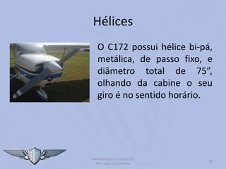 Hélices
O C172 possui hélice bi-pá,
metálica, de passo fixo, e
diâmetro total de 75”,
olhando da cabine o seu
giro é no sentido horário.
Familiarização – Cessna 172
Por Lucas Carramenha
10
 