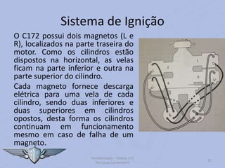 Sistema de Ignição
O C172 possui dois magnetos (L e
R), localizados na parte traseira do
motor. Como os cilindros estão
dispostos na horizontal, as velas
ficam na parte inferior e outra na
parte superior do cilindro.
Cada magneto fornece descarga
elétrica para uma vela de cada
cilindro, sendo duas inferiores e
duas superiores em cilindros
opostos, desta forma os cilindros
continuam em funcionamento
mesmo em caso de falha de um
magneto.
Familiarização – Cessna 172
Por Lucas Carramenha
11
 