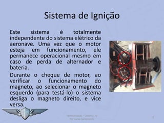 Sistema de Ignição
Este sistema é totalmente
independente do sistema elétrico da
aeronave. Uma vez que o motor
esteja em funcionamento, ele
permanece operacional mesmo em
caso de perda de alternador e
bateria.
Durante o cheque de motor, ao
verificar o funcionamento do
magneto, ao selecionar o magneto
esquerdo (para testá-lo) o sistema
desliga o magneto direito, e vice
versa.
Familiarização – Cessna 172
Por Lucas Carramenha
12
 