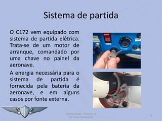 Sistema de partida
O C172 vem equipado com
sistema de partida elétrica.
Trata-se de um motor de
arranque, comandado por
uma chave no painel da
aeronave.
A energia necessária para o
sistema de partida é
fornecida pela bateria da
aeronave, e em alguns
casos por fonte externa.
Familiarização – Cessna 172
Por Lucas Carramenha
13
 