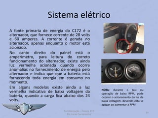 Sistema elétrico
A fonte primaria de energia do C172 é o
alternador, que fornece corrente de 28 volts
e 60 amperes. A corrente é gerada no
alternador, apenas enquanto o motor está
acionado.
No canto direito do painel está o
amperímetro, para leitura do correto
funcionamento do alternador, existe ainda
luz vermelha acionada quando ocorre
anomalias no fornecimento de energia pelo
alternador e indica que que a bateria está
fornecendo toda energia em consumo no
momento.
Em alguns modelos existe ainda a luz
vermelha indicativa de baixa voltagem da
bateria, quando a carga fica abaixo dos 24
volts.
Familiarização – Cessna 172
Por Lucas Carramenha
14
NOTA: durante o taxi ou
operação de baixa RPM, pode
ocorrer o acionamento da luz de
baixa voltagem, devendo esta se
apagar ao aumentar a RPM
 
