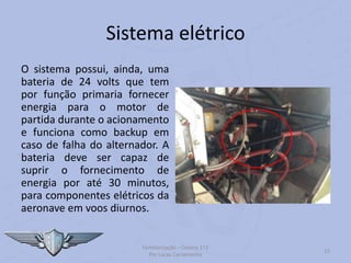 Sistema elétrico
O sistema possui, ainda, uma
bateria de 24 volts que tem
por função primaria fornecer
energia para o motor de
partida durante o acionamento
e funciona como backup em
caso de falha do alternador. A
bateria deve ser capaz de
suprir o fornecimento de
energia por até 30 minutos,
para componentes elétricos da
aeronave em voos diurnos.
Familiarização – Cessna 172
Por Lucas Carramenha
15
 