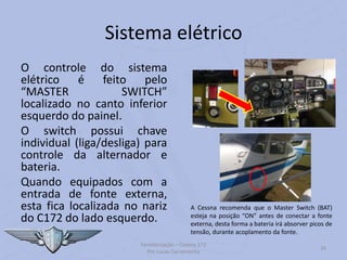 Sistema elétrico
O controle do sistema
elétrico é feito pelo
“MASTER SWITCH”
localizado no canto inferior
esquerdo do painel.
O switch possui chave
individual (liga/desliga) para
controle da alternador e
bateria.
Quando equipados com a
entrada de fonte externa,
esta fica localizada no nariz
do C172 do lado esquerdo.
Familiarização – Cessna 172
Por Lucas Carramenha
16
A Cessna recomenda que o Master Switch (BAT)
esteja na posição “ON” antes de conectar a fonte
externa, desta forma a bateria irá absorver picos de
tensão, durante acoplamento da fonte.
 