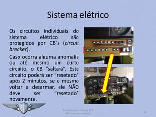 Sistema elétrico
Os circuitos individuais do
sistema elétrico são
protegidos por CB´s (circuit
breaker).
Caso ocorra alguma anomalia
ou até mesmo um curto
circuito, o CB “saltará”. Este
circuito poderá ser “resetado”
após 2 minutos, se o mesmo
voltar a desarmar, ele NÃO
deve ser “resetado”
novamente.
Familiarização – Cessna 172
Por Lucas Carramenha
17
 