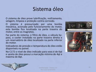 Sistema óleo
O sistema de óleo prove lubrificação, resfriamento,
selagem, limpeza e proteção contra corrosão.
O sistema é pressurizado por uma bomba
mecânica, acionada pelo funcionamento do motor,
esta bomba fica localizada na parte traseira do
motor, entre os magnetos.
Faz parte do sistema, o filtro de óleo, a válvula by-
pass, o cooler instalado na parte traseira direita e
um reservatório de óleo localizado na parte inferior
do motor.
Indicadores de pressão e temperatura do óleo estão
disponíveis no painel.
No C172 o nivel de óleo indicado para voos é de 6qt
e vareta de óleo possui a marcação mínima de 4qt e
máxima de 8qt.
Familiarização – Cessna 172
Por Lucas Carramenha
18
 
