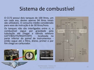 Sistema de combustível
O C172 possui dois tanques de 100 litros, um
em cada asa, destes apenas 94 litros totais
são utilizáveis. O consumo médio considerado
para voos de instrução é de 30 litros/hora.
Os tanques não são interligados entre si, o
combustível segue por gravidade pela
tubulação até chegar a válvula seletora
(LEFT/BOUTH/RIGHT/OFF) - localizada na
parte inferior do painel de instrumentos -
então segue até o filtro, dreno, primer e por
fim chega ao carburador.
Familiarização – Cessna 172
Por Lucas Carramenha
19
 
