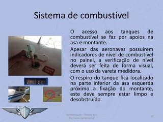 Sistema de combustível
O acesso aos tanques de
combustível se faz por apoios na
asa e montante.
Apesar das aeronaves possuírem
indicadores de nível de combustível
no painel, a verificação de nível
deverá ser feita de forma visual,
com o uso da vareta medidora.
O respiro do tanque fica localizado
na parte inferior da asa esquerda
próximo a fixação do montante,
este deve sempre estar limpo e
desobstruído.
Familiarização – Cessna 172
Por Lucas Carramenha
20
 