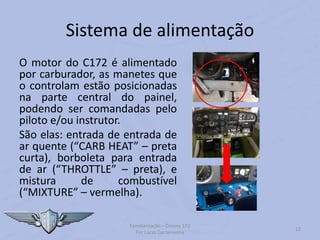 Sistema de alimentação
O motor do C172 é alimentado
por carburador, as manetes que
o controlam estão posicionadas
na parte central do painel,
podendo ser comandadas pelo
piloto e/ou instrutor.
São elas: entrada de entrada de
ar quente (“CARB HEAT” – preta
curta), borboleta para entrada
de ar (“THROTTLE” – preta), e
mistura de combustível
(“MIXTURE” – vermelha).
Familiarização – Cessna 172
Por Lucas Carramenha
22
 