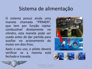 Sistema de alimentação
O sistema possui ainda uma
manete chamada “PRIMER”,
que tem por função injetar
combustível diretamente no
cilindro, esta manete pode ser
usada antes de dar partida para
auxiliar no acionamento do
motor em dias frios.
Após o seu uso, o piloto deverá
verificar se a mesma está
fechada e travada.
Familiarização – Cessna 172
Por Lucas Carramenha
23
 