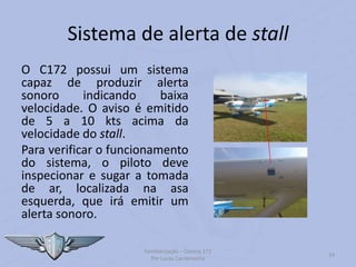 Sistema de alerta de stall
O C172 possui um sistema
capaz de produzir alerta
sonoro indicando baixa
velocidade. O aviso é emitido
de 5 a 10 kts acima da
velocidade do stall.
Para verificar o funcionamento
do sistema, o piloto deve
inspecionar e sugar a tomada
de ar, localizada na asa
esquerda, que irá emitir um
alerta sonoro.
Familiarização – Cessna 172
Por Lucas Carramenha
24
 