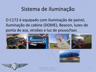 Sistema de iluminação
O C172 é equipado com iluminação de painel,
iluminação de cabine (DOME), Beacon, luzes de
ponta de asa, strobes e luz de pouso/taxi.
Familiarização – Cessna 172
Por Lucas Carramenha
25
 