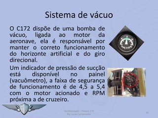 Sistema de vácuo
O C172 dispõe de uma bomba de
vácuo, ligada ao motor da
aeronave, ela é responsável por
manter o correto funcionamento
do horizonte artificial e do giro
direcional.
Um indicador de pressão de sucção
está disponível no painel
(vacuômetro), a faixa de segurança
de funcionamento é de 4,5 a 5,4
com o motor acionado e RPM
próxima a de cruzeiro.
Familiarização – Cessna 172
Por Lucas Carramenha
26
 