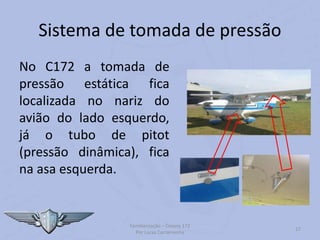 Sistema de tomada de pressão
No C172 a tomada de
pressão estática fica
localizada no nariz do
avião do lado esquerdo,
já o tubo de pitot
(pressão dinâmica), fica
na asa esquerda.
Familiarização – Cessna 172
Por Lucas Carramenha
27
 